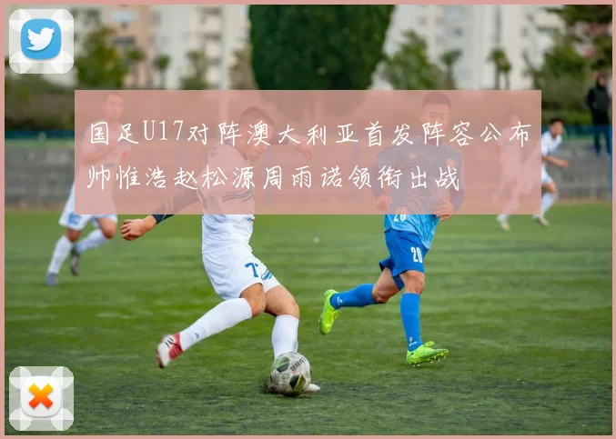 国足U17对阵澳大利亚首发阵容公布帅惟浩赵松源周雨诺领衔出战