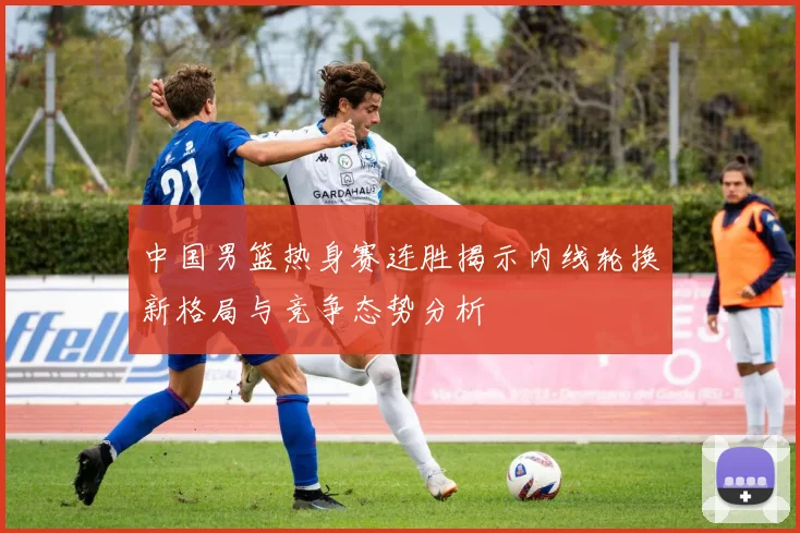 中国男篮热身赛连胜揭示内线轮换新格局与竞争态势分析