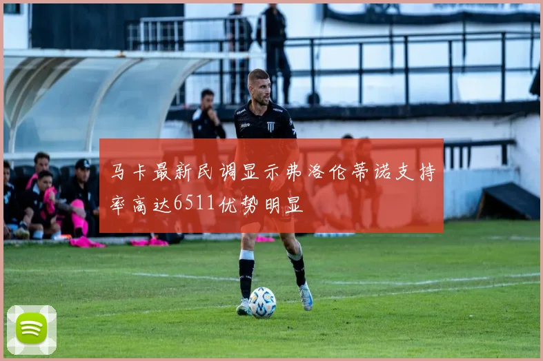 马卡最新民调显示弗洛伦蒂诺支持率高达6511优势明显