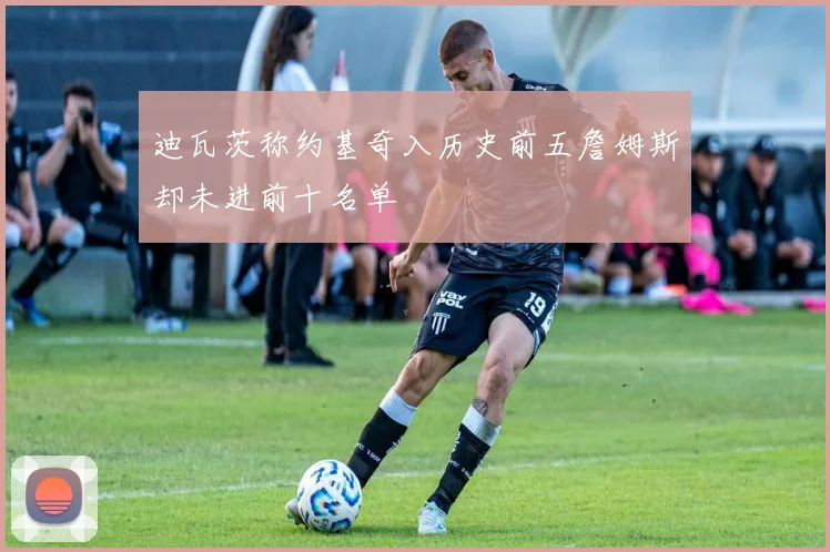 迪瓦茨称约基奇入历史前五詹姆斯却未进前十名单
