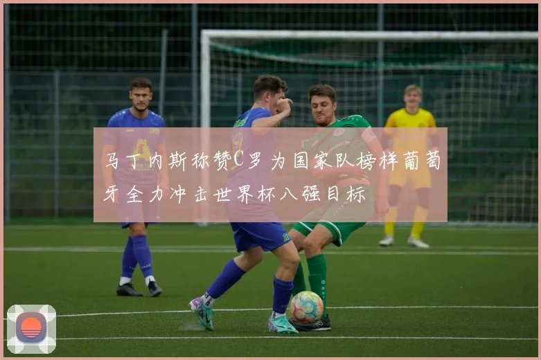 马丁内斯称赞C罗为国家队榜样葡萄牙全力冲击世界杯八强目标