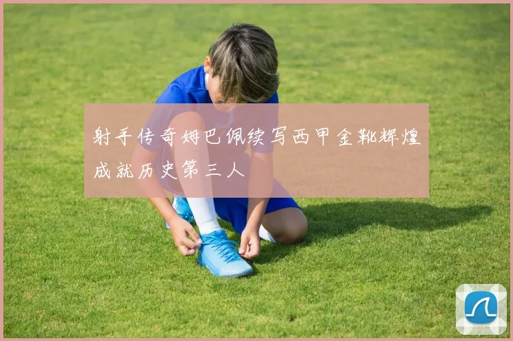 射手传奇姆巴佩续写西甲金靴辉煌成就历史第三人