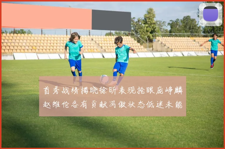 首秀战绩揭晓徐昕表现抢眼庞峥麟赵维伦各有贡献冯傲状态低迷未能得分