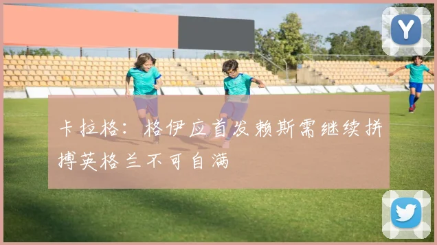 卡拉格：格伊应首发赖斯需继续拼搏英格兰不可自满