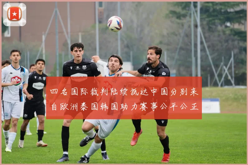 四名国际裁判陆续抵达中国分别来自欧洲泰国韩国助力赛事公平公正