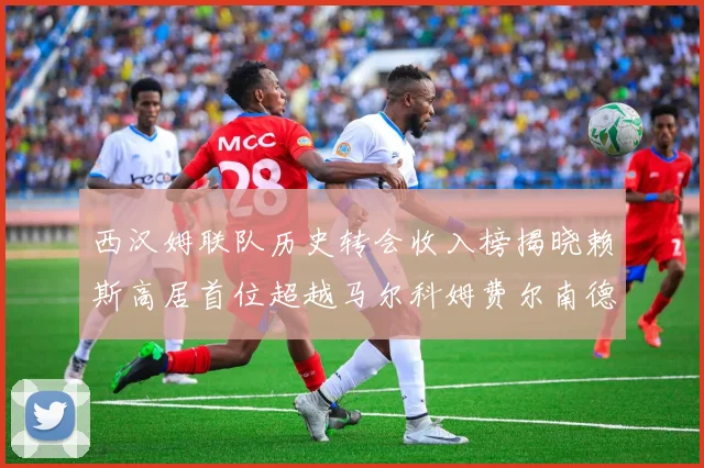 西汉姆联队历史转会收入榜揭晓赖斯高居首位超越马尔科姆费尔南德斯