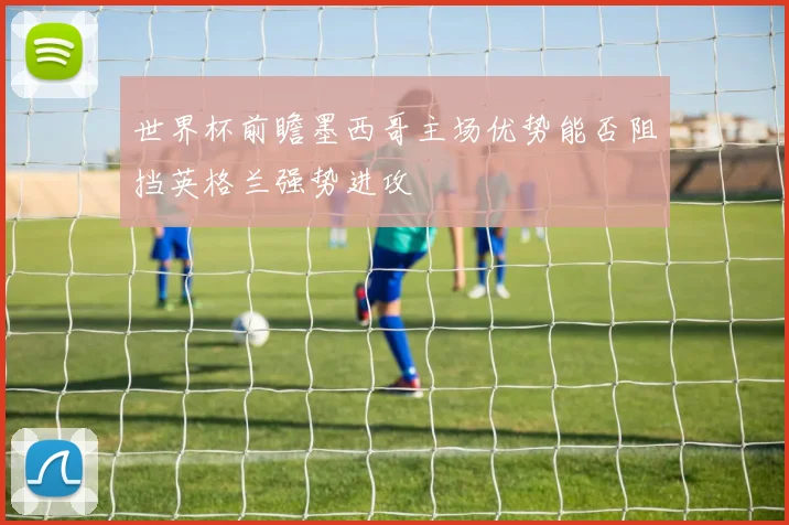 世界杯前瞻墨西哥主场优势能否阻挡英格兰强势进攻