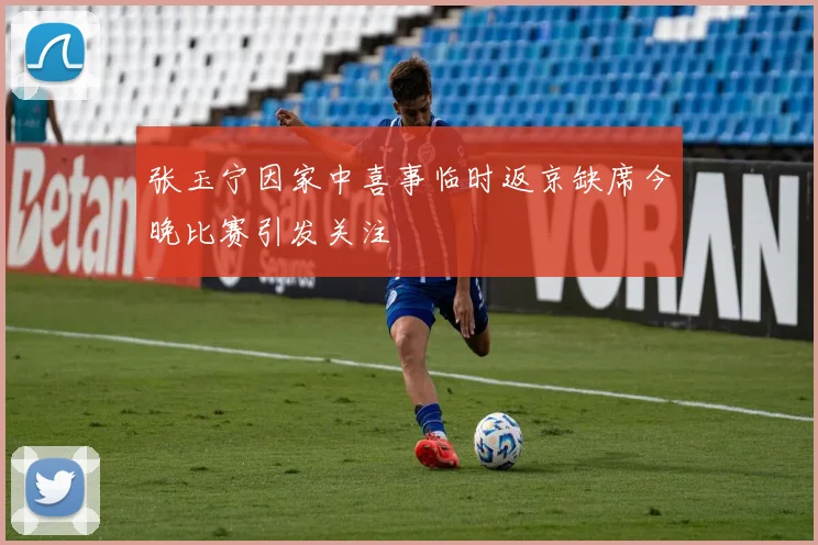 张玉宁因家中喜事临时返京缺席今晚比赛引发关注