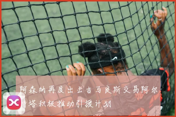 阿森纳再度出击吉马良斯交易阿尔特塔积极推动引援计划