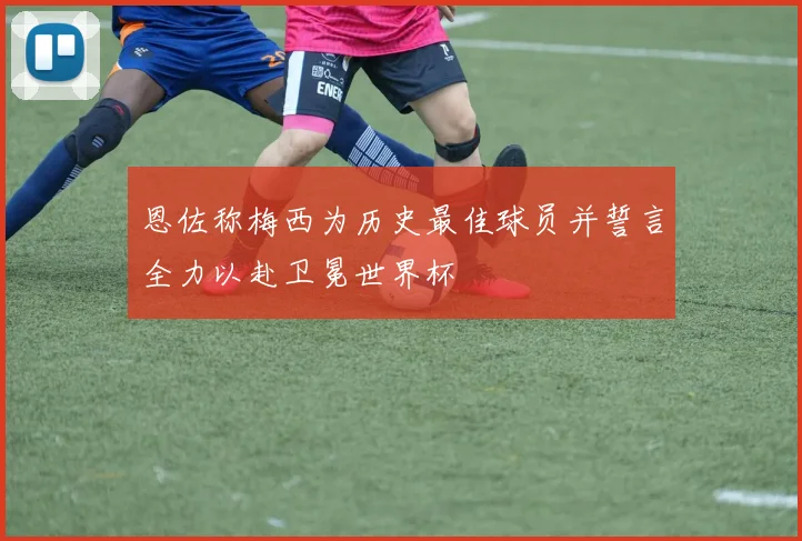 恩佐称梅西为历史最佳球员并誓言全力以赴卫冕世界杯