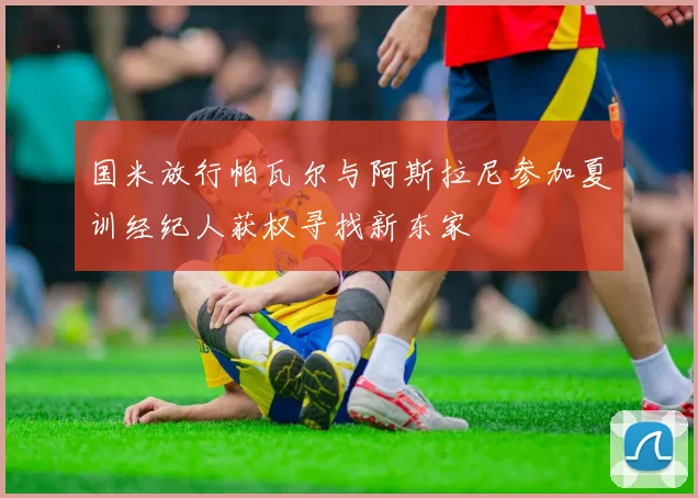 国米放行帕瓦尔与阿斯拉尼参加夏训经纪人获权寻找新东家