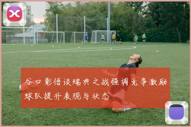 谷口彰悟谈瑞典之战强调竞争激励球队提升表现与状态