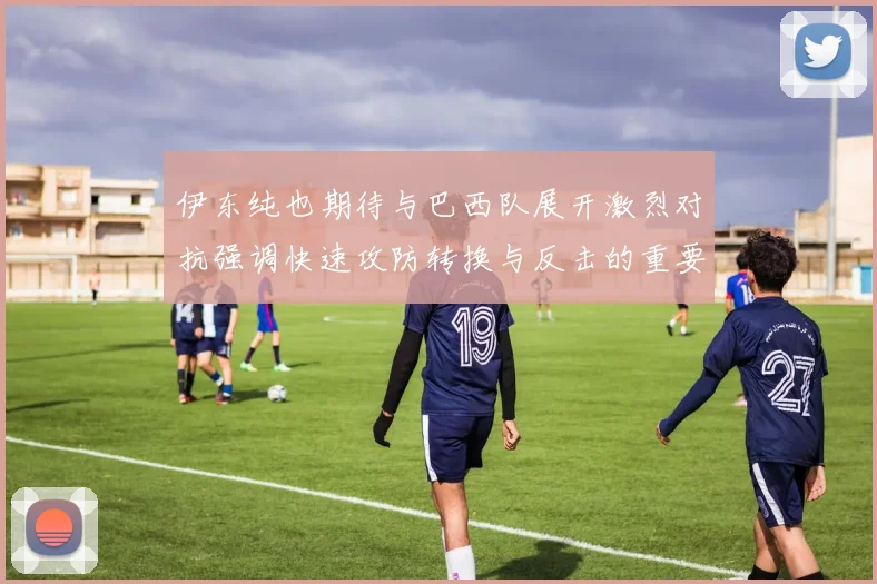 伊东纯也期待与巴西队展开激烈对抗强调快速攻防转换与反击的重要性