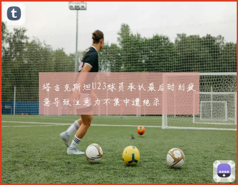 塔吉克斯坦U23球员承认最后时刻疲惫导致注意力不集中遭绝杀