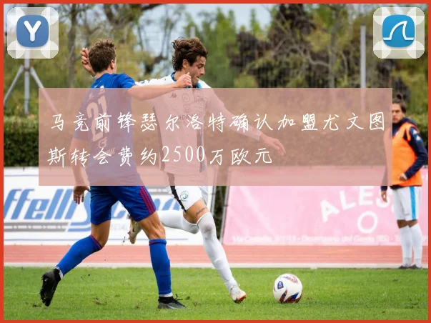马竞前锋瑟尔洛特确认加盟尤文图斯转会费约2500万欧元