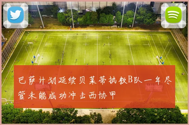 巴萨计划延续贝莱蒂执教B队一年尽管未能成功冲击西协甲