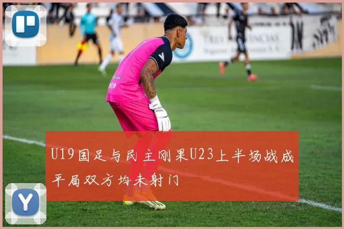 U19国足与民主刚果U23上半场战成平局双方均未射门