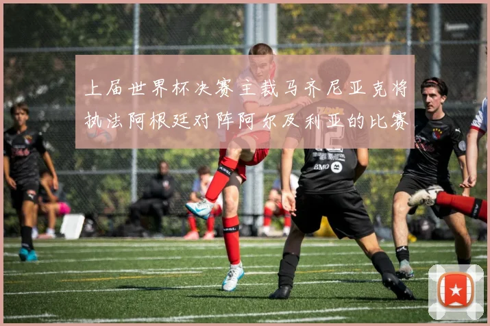 上届世界杯决赛主裁马齐尼亚克将执法阿根廷对阵阿尔及利亚的比赛