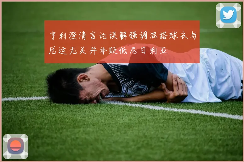亨利澄清言论误解强调混搭球衣与厄运无关并非贬低尼日利亚