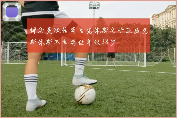 悼念曼联传奇马克休斯之子亚历克斯休斯不幸离世年仅38岁