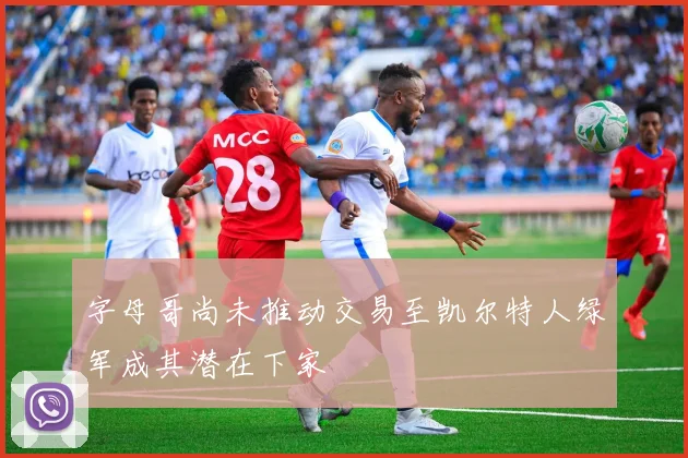 字母哥尚未推动交易至凯尔特人绿军成其潜在下家
