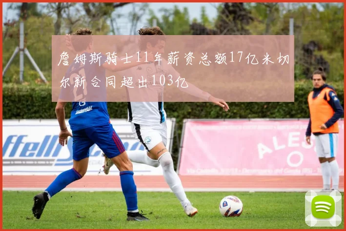詹姆斯骑士11年薪资总额17亿米切尔新合同超出103亿