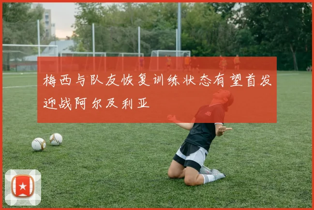 梅西与队友恢复训练状态有望首发迎战阿尔及利亚