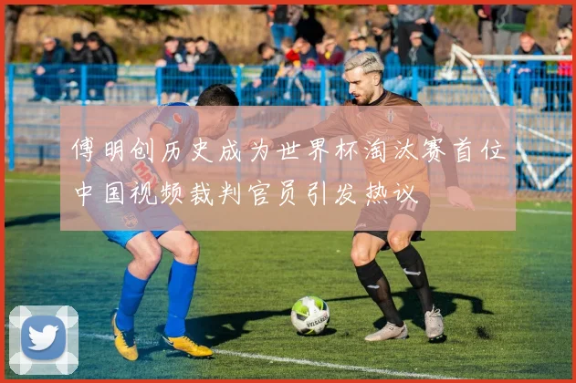 傅明创历史成为世界杯淘汰赛首位中国视频裁判官员引发热议