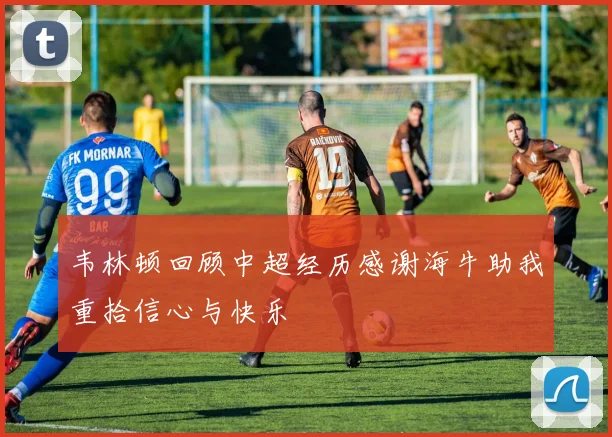 韦林顿回顾中超经历感谢海牛助我重拾信心与快乐