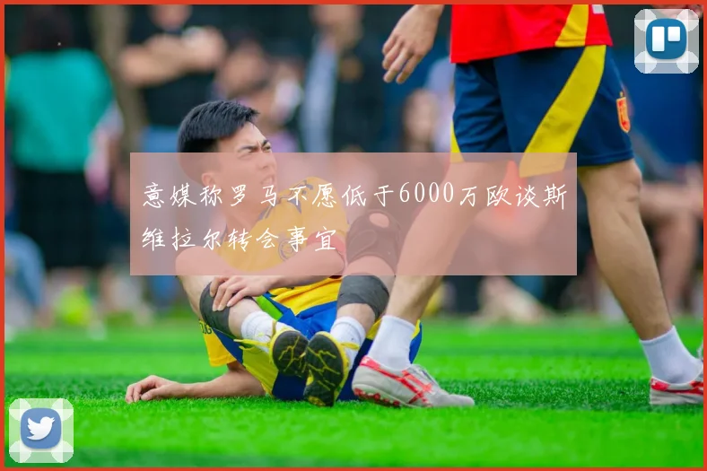 意媒称罗马不愿低于6000万欧谈斯维拉尔转会事宜